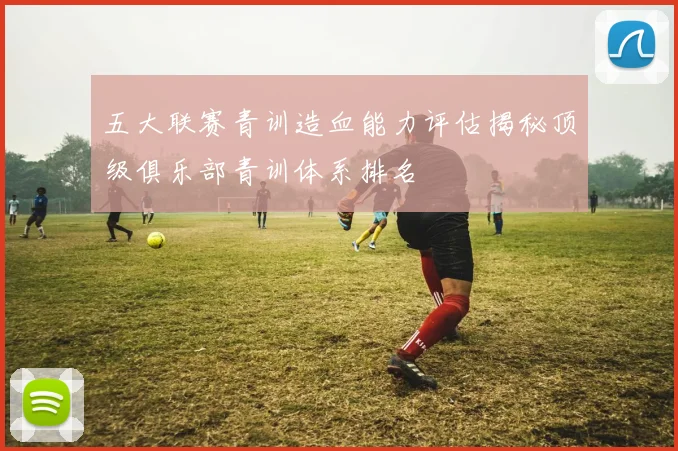 五大联赛青训造血能力评估揭秘顶级俱乐部青训体系排名