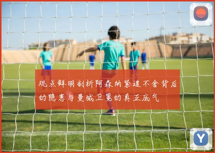 观点鲜明剖析阿森纳紧追不舍背后的隐患与曼城卫冕的真正底气