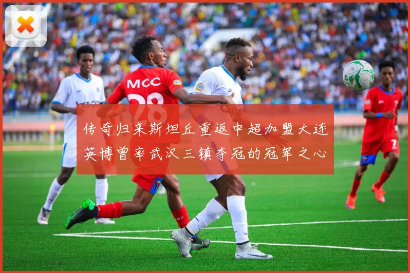 传奇归来斯坦丘重返中超加盟大连英博曾率武汉三镇夺冠的冠军之心再燃绿茵