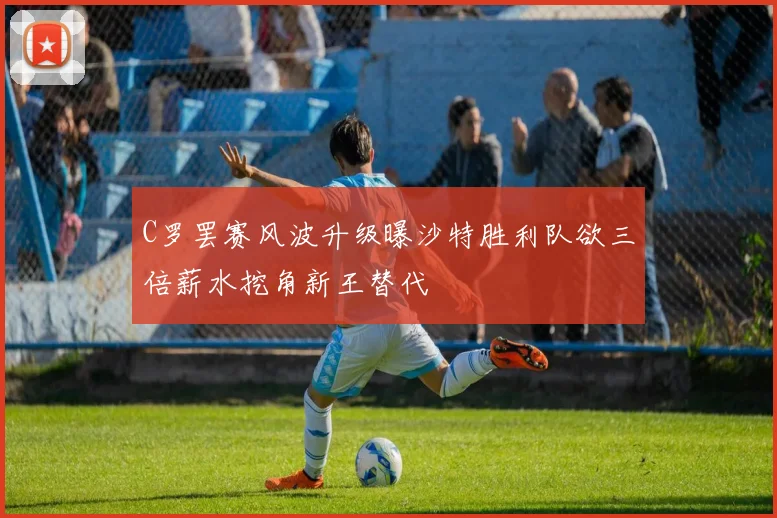 C罗罢赛风波升级曝沙特胜利队欲三倍薪水挖角新王替代