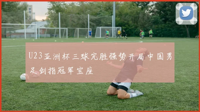 U23亚洲杯三球完胜强势开局中国男足剑指冠军宝座